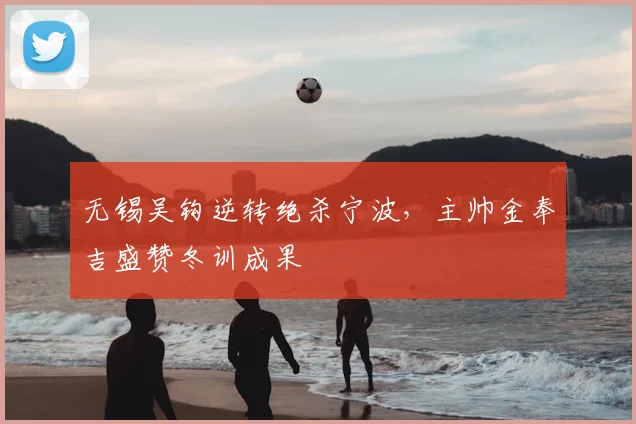 无锡吴钩逆转绝杀宁波，主帅金奉吉盛赞冬训成果