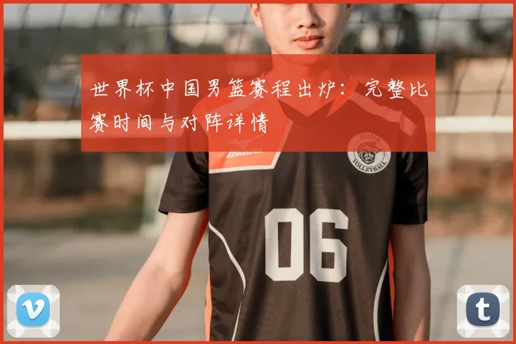 世界杯中国男篮赛程出炉：完整比赛时间与对阵详情