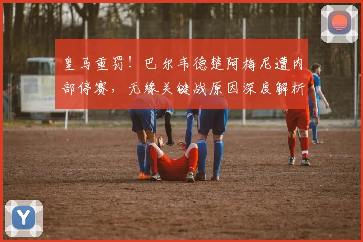 皇马重罚！巴尔韦德楚阿梅尼遭内部停赛，无缘关键战原因深度解析