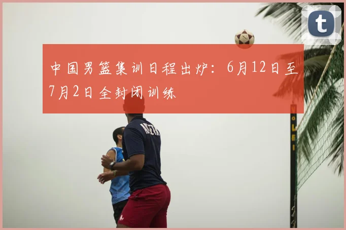 中国男篮集训日程出炉：6月12日至7月2日全封闭训练