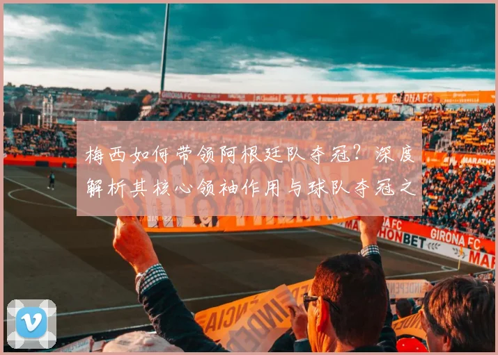 梅西如何带领阿根廷队夺冠？深度解析其核心领袖作用与球队夺冠之路