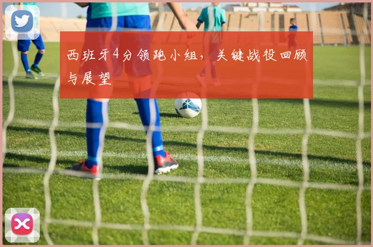 西班牙4分领跑小组，关键战役回顾与展望