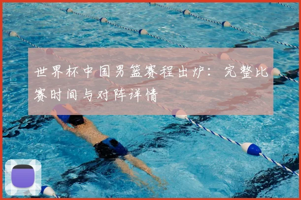 世界杯中国男篮赛程出炉：完整比赛时间与对阵详情