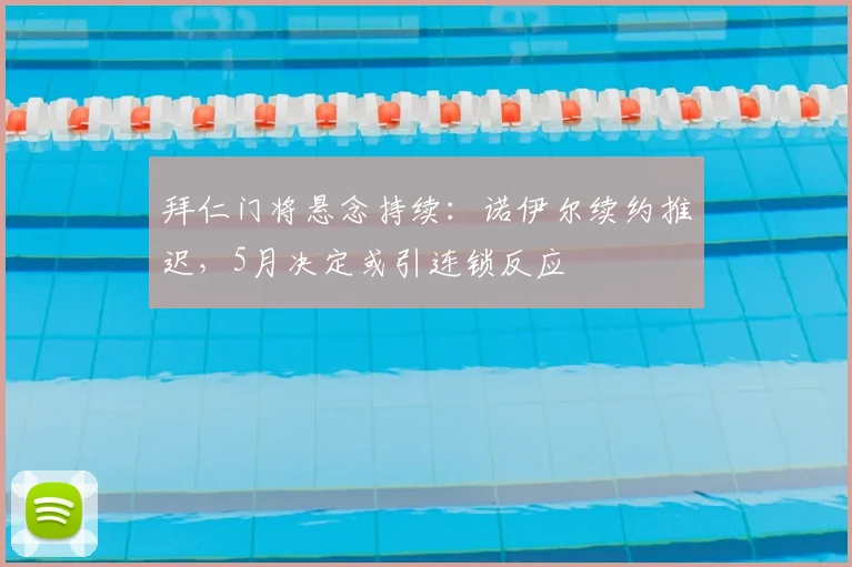 拜仁门将悬念持续：诺伊尔续约推迟，5月决定或引连锁反应