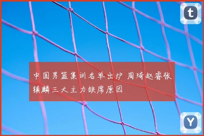 中国男篮集训名单出炉 周琦赵睿张镇麟三大主力缺席原因