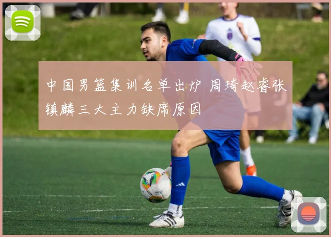 中国男篮集训名单出炉 周琦赵睿张镇麟三大主力缺席原因
