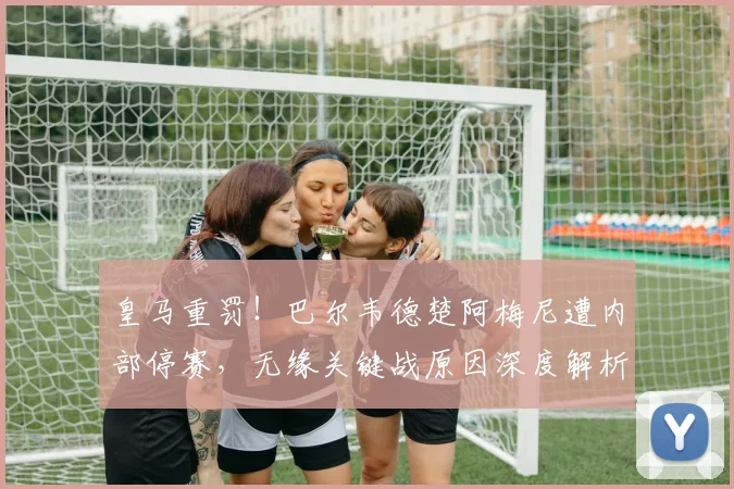 皇马重罚！巴尔韦德楚阿梅尼遭内部停赛，无缘关键战原因深度解析