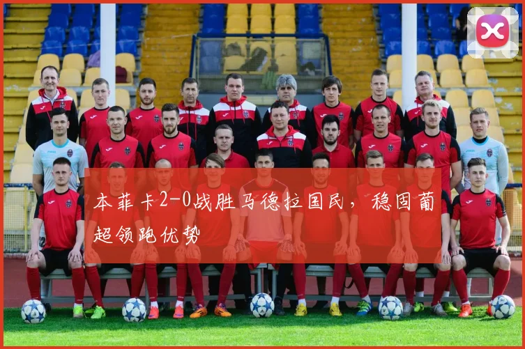 本菲卡2-0战胜马德拉国民，稳固葡超领跑优势