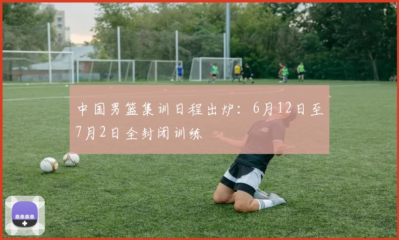 中国男篮集训日程出炉：6月12日至7月2日全封闭训练
