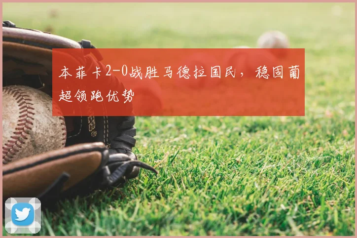 本菲卡2-0战胜马德拉国民，稳固葡超领跑优势