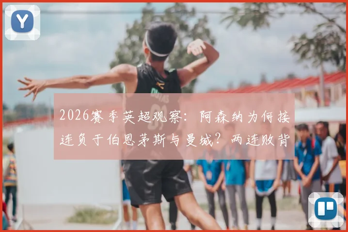 2026赛季英超观察：阿森纳为何接连负于伯恩茅斯与曼城？两连败背后的战术困境与排名影响详解